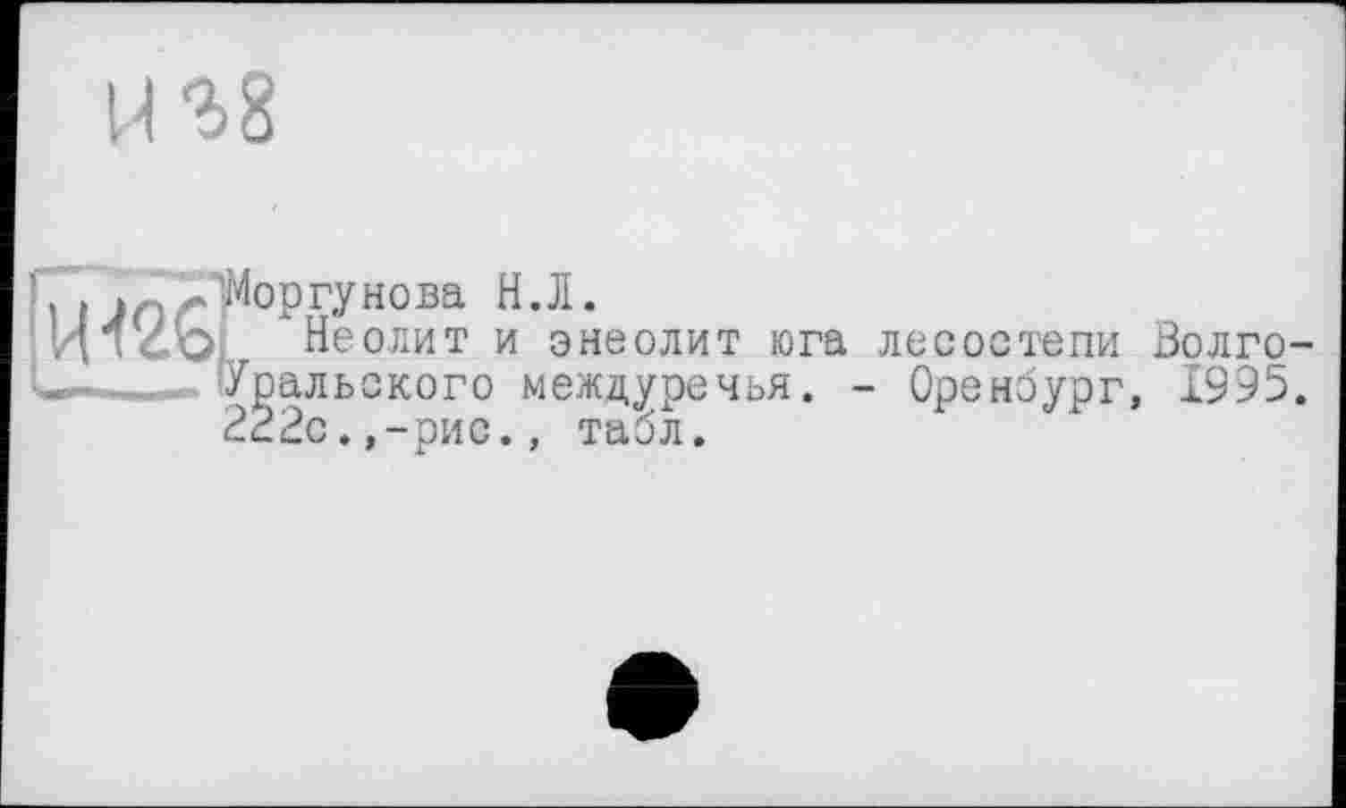 ﻿1-І S 8
.■Моргунова H.Л.
; Неолит и энеолит юга лесостепи Золго-Уральского междуречья. - Оренбург, 1995. 222с.,-рис., табл.